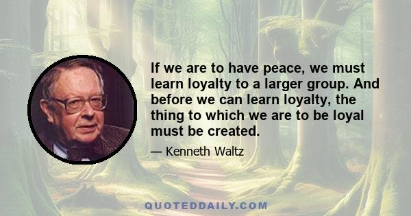 If we are to have peace, we must learn loyalty to a larger group. And before we can learn loyalty, the thing to which we are to be loyal must be created.