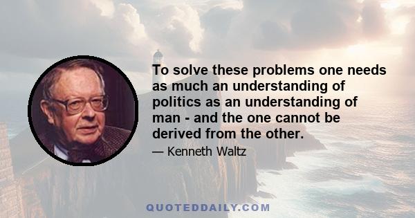 To solve these problems one needs as much an understanding of politics as an understanding of man - and the one cannot be derived from the other.