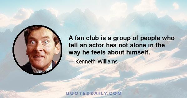 A fan club is a group of people who tell an actor hes not alone in the way he feels about himself.