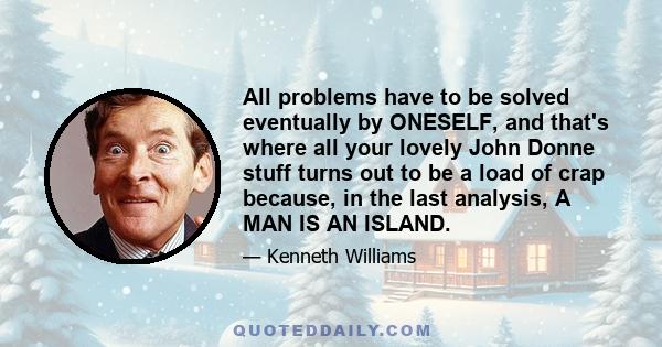 All problems have to be solved eventually by ONESELF, and that's where all your lovely John Donne stuff turns out to be a load of crap because, in the last analysis, A MAN IS AN ISLAND.