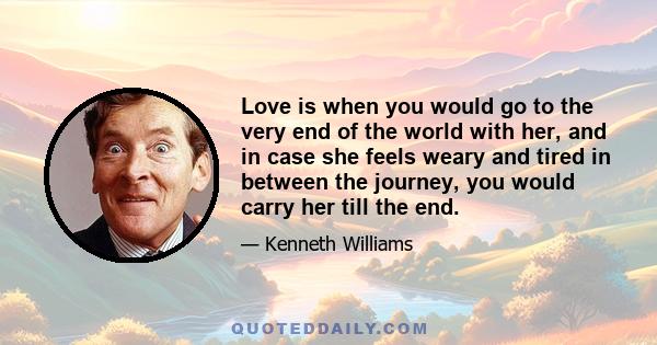 Love is when you would go to the very end of the world with her, and in case she feels weary and tired in between the journey, you would carry her till the end.