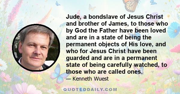 Jude, a bondslave of Jesus Christ and brother of James, to those who by God the Father have been loved and are in a state of being the permanent objects of His love, and who for Jesus Christ have been guarded and are in 