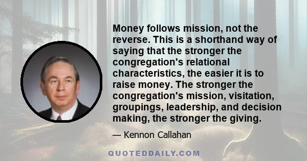 Money follows mission, not the reverse. This is a shorthand way of saying that the stronger the congregation's relational characteristics, the easier it is to raise money. The stronger the congregation's mission,