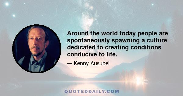 Around the world today people are spontaneously spawning a culture dedicated to creating conditions conducive to life.