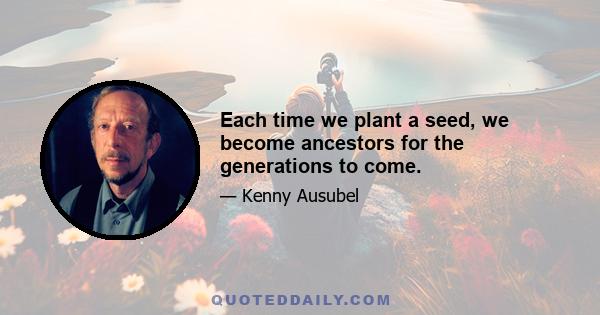 Each time we plant a seed, we become ancestors for the generations to come.