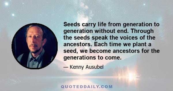 Seeds carry life from generation to generation without end. Through the seeds speak the voices of the ancestors. Each time we plant a seed, we become ancestors for the generations to come.