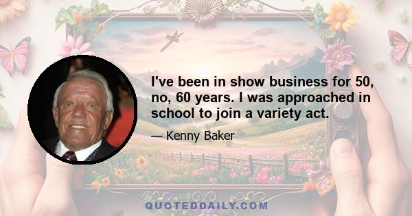 I've been in show business for 50, no, 60 years. I was approached in school to join a variety act.