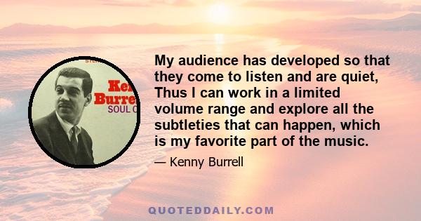 My audience has developed so that they come to listen and are quiet, Thus I can work in a limited volume range and explore all the subtleties that can happen, which is my favorite part of the music.