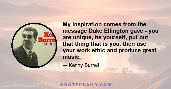 My inspiration comes from the message Duke Ellington gave - you are unique, be yourself, put out that thing that is you, then use your work ethic and produce great music.