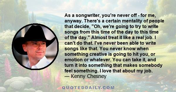 As a songwriter, you're never off - for me, anyway. There's a certain mentality of people that decide, Oh, we're going to try to write songs from this time of the day to this time of the day. Almost treat it like a real 