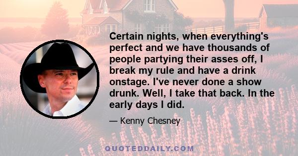 Certain nights, when everything's perfect and we have thousands of people partying their asses off, I break my rule and have a drink onstage. I've never done a show drunk. Well, I take that back. In the early days I did.