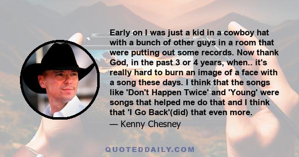 Early on I was just a kid in a cowboy hat with a bunch of other guys in a room that were putting out some records. Now thank God, in the past 3 or 4 years, when.. it's really hard to burn an image of a face with a song