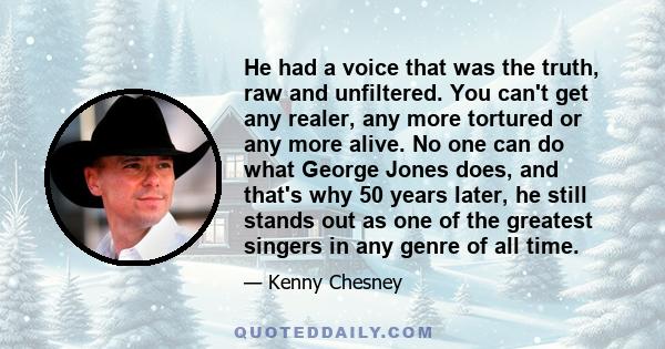 He had a voice that was the truth, raw and unfiltered. You can't get any realer, any more tortured or any more alive. No one can do what George Jones does, and that's why 50 years later, he still stands out as one of