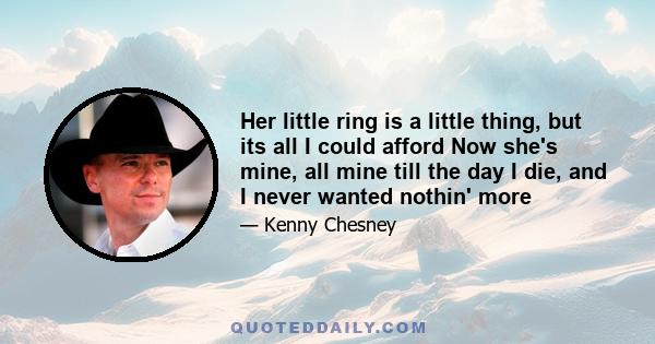 Her little ring is a little thing, but its all I could afford Now she's mine, all mine till the day I die, and I never wanted nothin' more