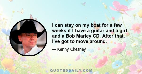 I can stay on my boat for a few weeks if I have a guitar and a girl and a Bob Marley CD. After that, I've got to move around.