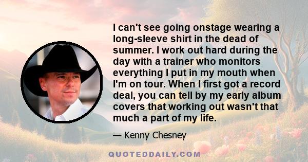 I can't see going onstage wearing a long-sleeve shirt in the dead of summer. I work out hard during the day with a trainer who monitors everything I put in my mouth when I'm on tour. When I first got a record deal, you