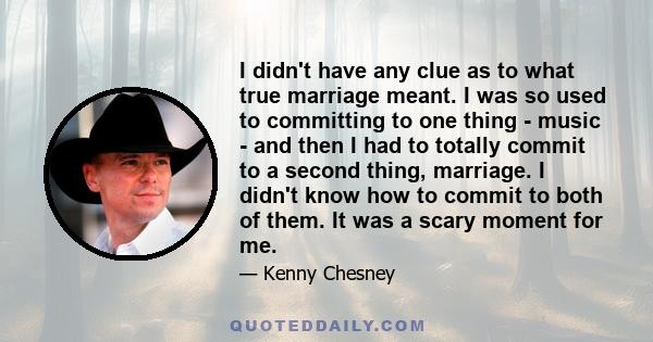 I didn't have any clue as to what true marriage meant. I was so used to committing to one thing - music - and then I had to totally commit to a second thing, marriage. I didn't know how to commit to both of them. It was 