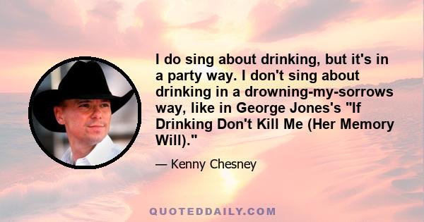 I do sing about drinking, but it's in a party way. I don't sing about drinking in a drowning-my-sorrows way, like in George Jones's If Drinking Don't Kill Me (Her Memory Will).