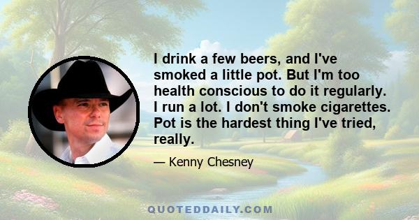 I drink a few beers, and I've smoked a little pot. But I'm too health conscious to do it regularly. I run a lot. I don't smoke cigarettes. Pot is the hardest thing I've tried, really.