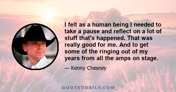 I felt as a human being I needed to take a pause and reflect on a lot of stuff that's happened. That was really good for me. And to get some of the ringing out of my years from all the amps on stage.