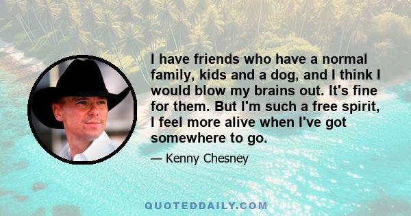 I have friends who have a normal family, kids and a dog, and I think I would blow my brains out. It's fine for them. But I'm such a free spirit, I feel more alive when I've got somewhere to go.