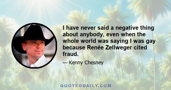 I have never said a negative thing about anybody, even when the whole world was saying I was gay because Renée Zellweger cited fraud.