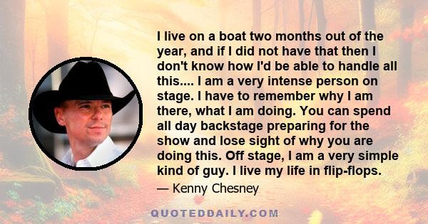 I live on a boat two months out of the year, and if I did not have that then I don't know how I'd be able to handle all this.... I am a very intense person on stage. I have to remember why I am there, what I am doing.