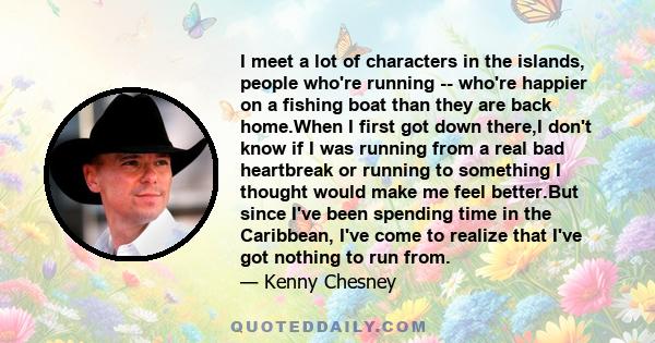 I meet a lot of characters in the islands, people who're running -- who're happier on a fishing boat than they are back home.When I first got down there,I don't know if I was running from a real bad heartbreak or