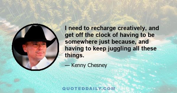 I need to recharge creatively, and get off the clock of having to be somewhere just because, and having to keep juggling all these things.