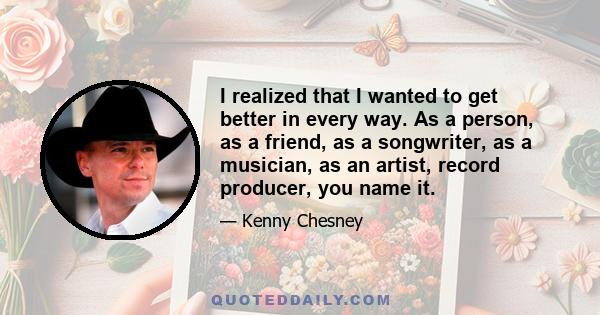 I realized that I wanted to get better in every way. As a person, as a friend, as a songwriter, as a musician, as an artist, record producer, you name it.