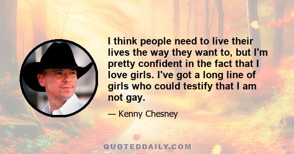 I think people need to live their lives the way they want to, but I'm pretty confident in the fact that I love girls. I've got a long line of girls who could testify that I am not gay.