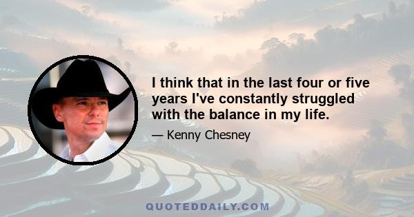 I think that in the last four or five years I've constantly struggled with the balance in my life.