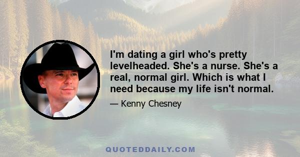 I'm dating a girl who's pretty levelheaded. She's a nurse. She's a real, normal girl. Which is what I need because my life isn't normal.