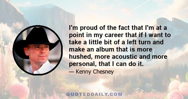 I'm proud of the fact that I'm at a point in my career that if I want to take a little bit of a left turn and make an album that is more hushed, more acoustic and more personal, that I can do it.