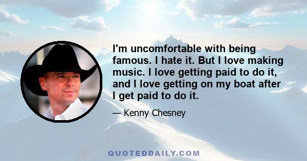 I'm uncomfortable with being famous. I hate it. But I love making music. I love getting paid to do it, and I love getting on my boat after I get paid to do it.