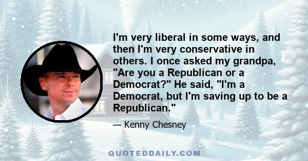 I'm very liberal in some ways, and then I'm very conservative in others. I once asked my grandpa, Are you a Republican or a Democrat? He said, I'm a Democrat, but I'm saving up to be a Republican.