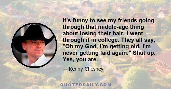 It's funny to see my friends going through that middle-age thing about losing their hair. I went through it in college. They all say, Oh my God, I'm getting old. I'm never getting laid again. Shut up. Yes, you are.