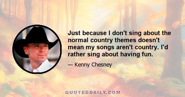 Just because I don't sing about the normal country themes doesn't mean my songs aren't country. I'd rather sing about having fun.