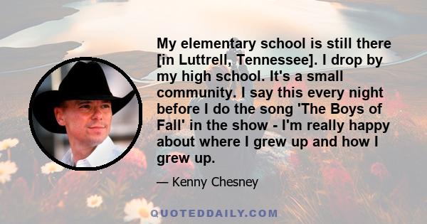 My elementary school is still there [in Luttrell, Tennessee]. I drop by my high school. It's a small community. I say this every night before I do the song 'The Boys of Fall' in the show - I'm really happy about where I 