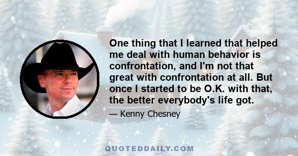 One thing that I learned that helped me deal with human behavior is confrontation, and I'm not that great with confrontation at all. But once I started to be O.K. with that, the better everybody's life got.