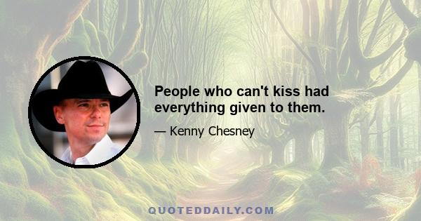 People who can't kiss had everything given to them.