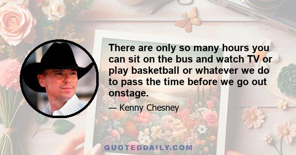 There are only so many hours you can sit on the bus and watch TV or play basketball or whatever we do to pass the time before we go out onstage.