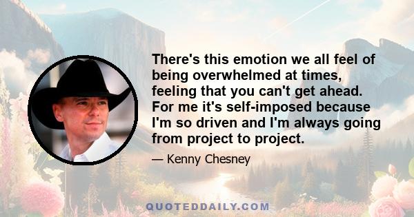 There's this emotion we all feel of being overwhelmed at times, feeling that you can't get ahead. For me it's self-imposed because I'm so driven and I'm always going from project to project.