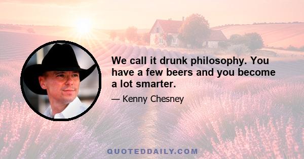 We call it drunk philosophy. You have a few beers and you become a lot smarter.