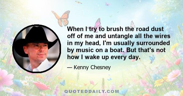 When I try to brush the road dust off of me and untangle all the wires in my head, I'm usually surrounded by music on a boat. But that's not how I wake up every day.