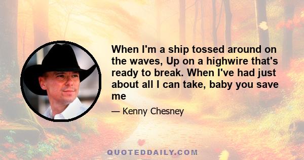 When I'm a ship tossed around on the waves, Up on a highwire that's ready to break. When I've had just about all I can take, baby you save me