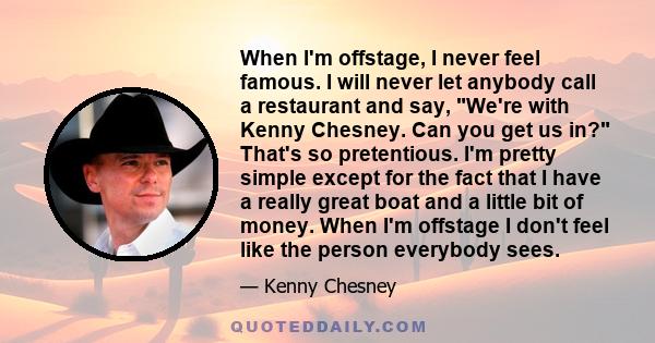 When I'm offstage, I never feel famous. I will never let anybody call a restaurant and say, We're with Kenny Chesney. Can you get us in? That's so pretentious. I'm pretty simple except for the fact that I have a really