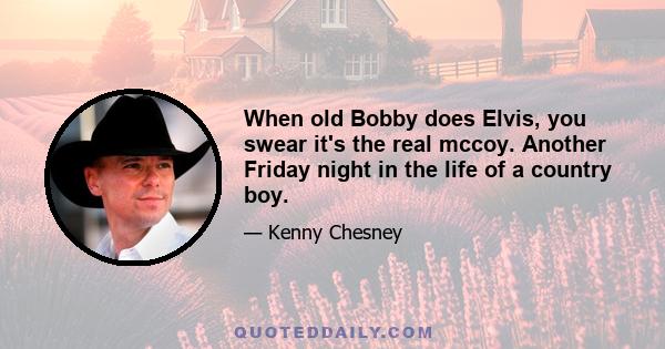 When old Bobby does Elvis, you swear it's the real mccoy. Another Friday night in the life of a country boy.