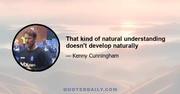 That kind of natural understanding doesn't develop naturally