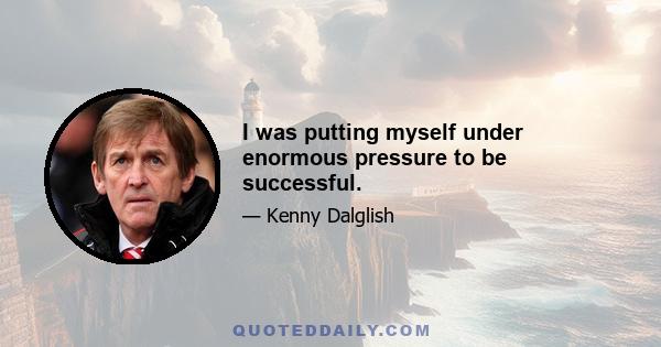 I was putting myself under enormous pressure to be successful.